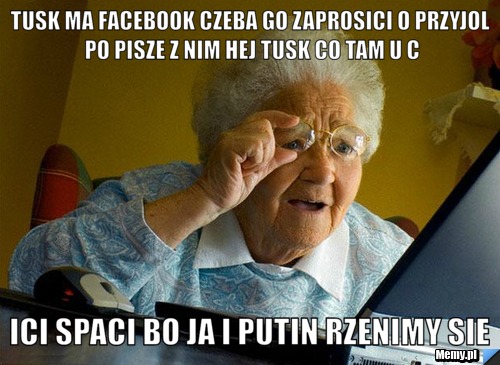 TUSK MA FACEBOOK CZEBA GO ZAPROSICI O PRZYJOL PO PISZE Z NIM HEJ TUSK CO TAM U C ICI SPACI BO JA I PUTIN RZENIMY SIE