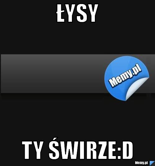 Łysy ty świrze:D