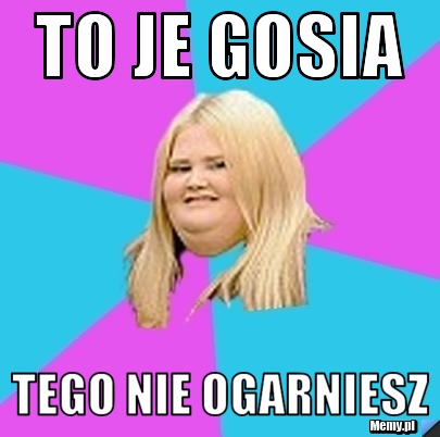 To je Gosia  tego nie ogarniesz 