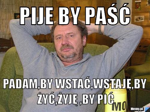Pije by paść PADAM,BY WSTAĆ,WSTAJĘ,BY ŻYĆ,ŻYJĘ ,BY PIĆ