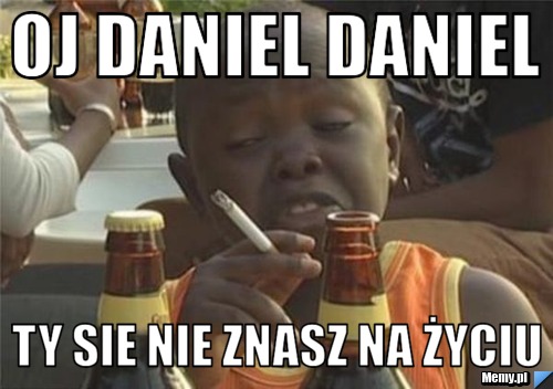 Oj daniel daniel ty sie nie znasz na życiu