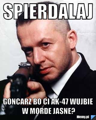 Spierdalaj  Goncarz Bo Ci Ak-47 wujbie w Morde jasne?