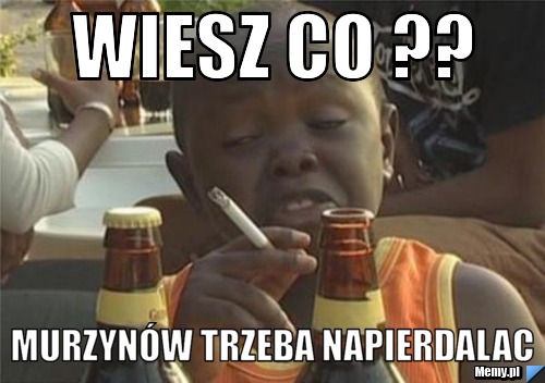 Wiesz co ?? murzynów trzeba napierdalac