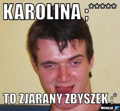 Karolina ;***** to zjarany zbyszek ;*