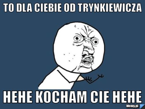 To dla ciebie od trynkiewicza  Hehe Kocham Cie hehe
