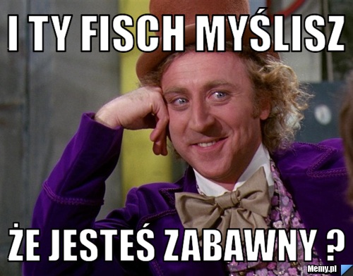 I ty fisch myślisz że jesteś zabawny ?