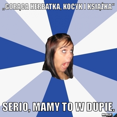 ,,Gorąca herbatka, kocyk i książka" Serio, mamy to w dupie.