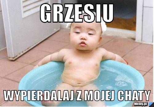 Grzesiu  wypierdalaj z mojej chaty