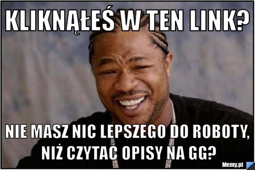 Kliknąłeś w ten link? Nie masz nic lepszego do roboty, niż czytać opisy na GG?