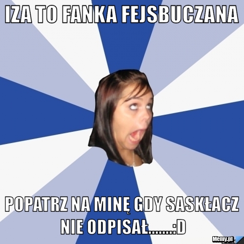 Iza to fanka Fejsbuczana Popatrz na minę gdy Saskłacz nie odpisał.......:D