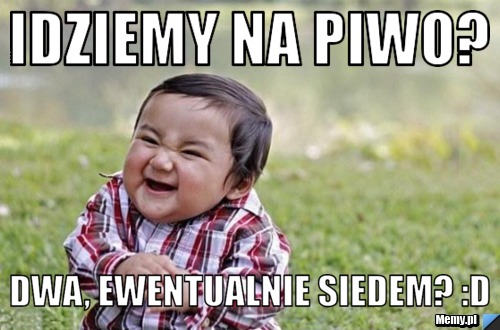 Idziemy na piwo? Dwa, ewentualnie siedem? :D