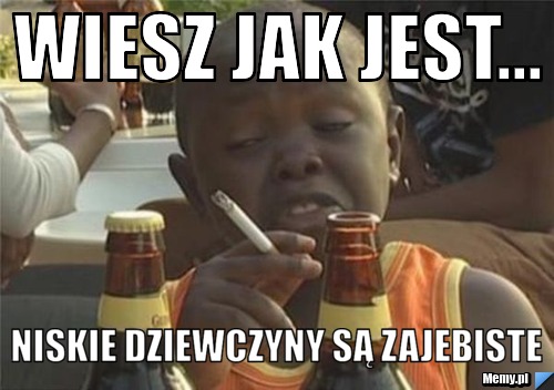 Wiesz jak jest... niskie dziewczyny są zajebiste 