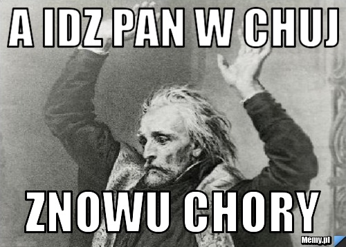 A idz pan w chuj znowu chory