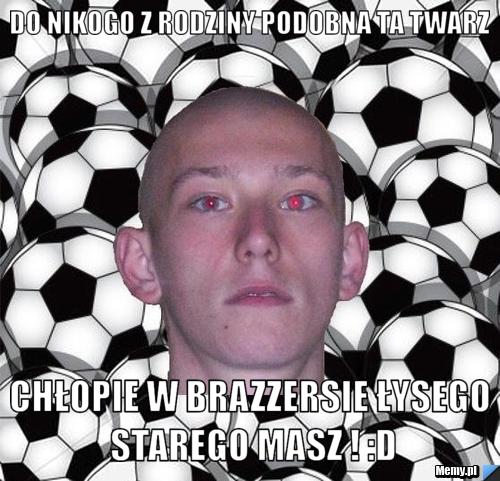 Do nikogo z rodziny podobna ta twarz chłopie w brazzersie łysego starego masz ! :D