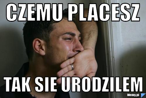 Czemu placesz tak sie urodzilem