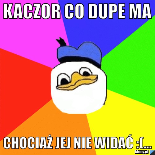 Kaczor co dupe ma chociaż jej nie widać :(...