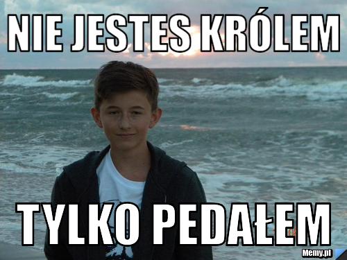 Nie jestes Królem  Tylko PEDAŁEM