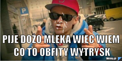  pije dożo mleka więc wiem co to obfity wytrysk