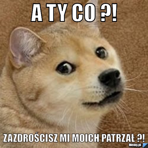 A ty co ?!  zazdrościsz mi moich patrzał ?!