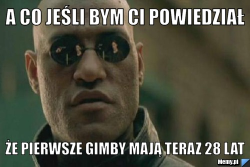 A co jeśli bym ci powiedział że pierwsze gimby mają teraz 28 lat