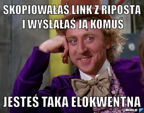 SKOPIOWAŁAŚ LINK Z RIPOSTĄ I WYSŁAŁAŚ JĄ KOMUŚ JESTEŚ TAKA ELOKWENTNA