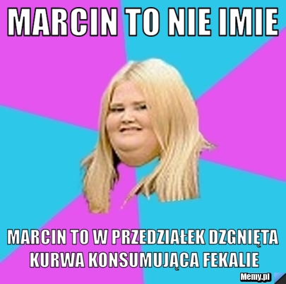 Marcin to nie imie marcin to w przedziałek dzgnięta kurwa konsumująca fekalie