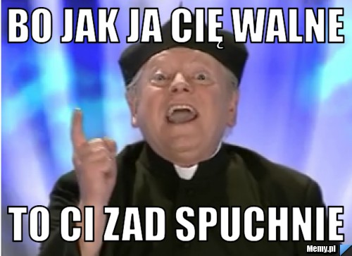 Bo jak ja cię walne to ci zad spuchnie