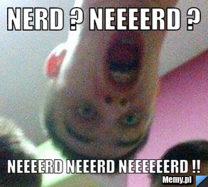 Nerd ? Neeeerd ? Neeeerd NEEERD NEEEEEERD !!