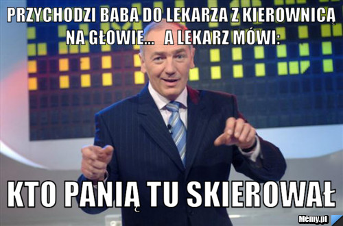 Przychodzi baba do lekarza z kierownicą na głowie...   A lekarz mówi: Kto panią tu skierował