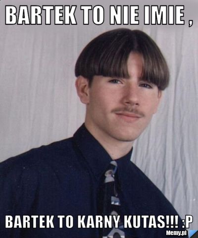Bartek to nie imie , bartek to karny kutas!!! :p