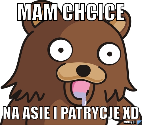 Mam chcice  na Asie i Patrycje xD