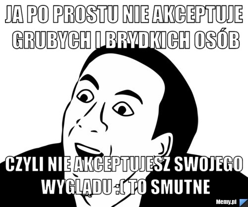 Ja po prostu nie akceptuje grubych i brydkich osób Czyli nie akceptujesz swojego wyglądu :( to smutne