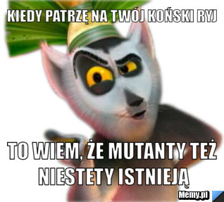 Kiedy patrzę na Twój koński ryj to wiem, że mutanty też niestety istnieją