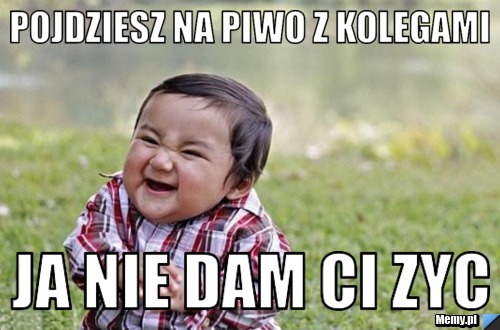 Pojdziesz na piwo z kolegami ja nie dam ci zyc