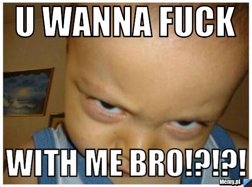 U wanna fuck with me bro!?!?!