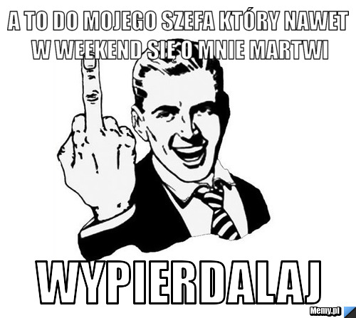 A to do mojego szefa który nawet w weekend się o mnie martwi Wypierdalaj
