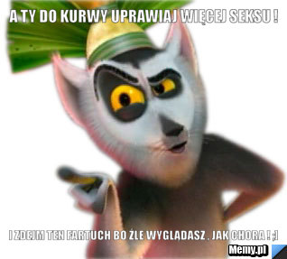 A Ty do kurwy uprawiaj więcej seksu ! I zdejm ten fartuch bo źle wyglądasz , jak chora ! ;]