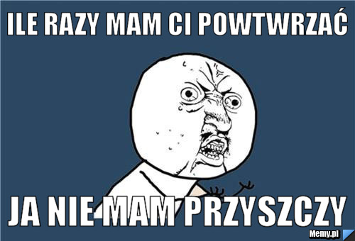 Ile razy mam ci powtwrzać ja nie mam przyszczy