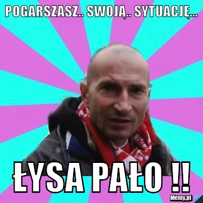 POGARSZASZ.. SWOJĄ.. SYTUACJĘ... ŁYSA PAŁO !!