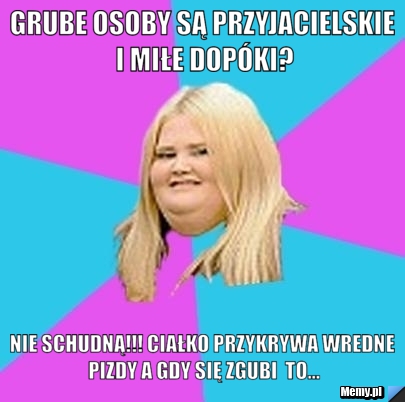Grube osoby są przyjacielskie i miłe dopóki? nie schudną!!! ciałko przykrywa wredne pizdy a gdy się zgubi  to...