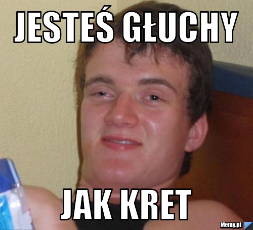 Jesteś głuchy  jak kret