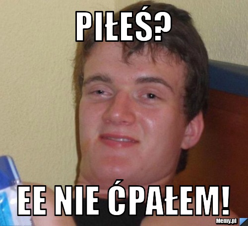 PIŁEŚ? EE NIE ĆPAŁEM! 