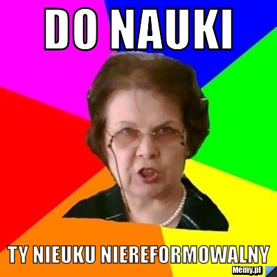 Do nauki Ty nieuku niereformowalny 