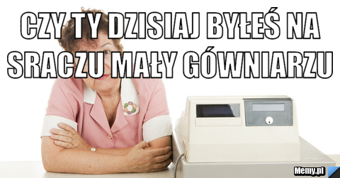 Czy ty dzisiaj byłeś na sraczu mały gówniarzu  