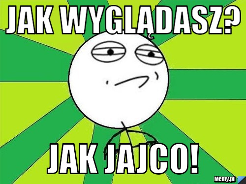 Jak wyglądasz? jak jajco!