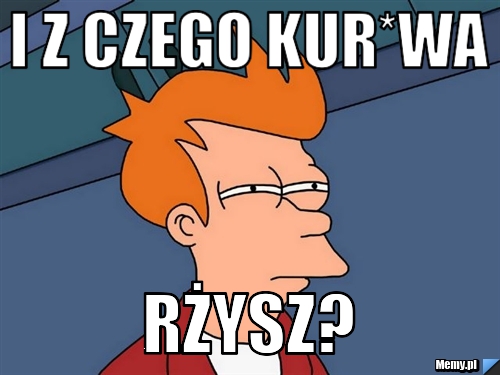 I z CZEGO kur*wa rżysz?