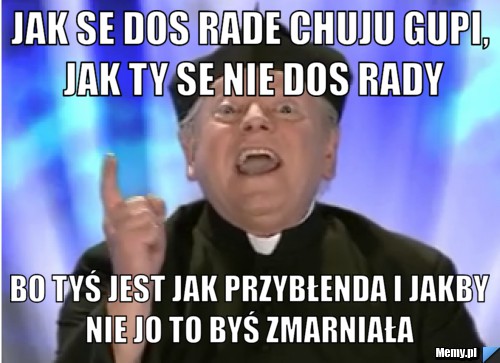 JAK SE DOS RADE CHUJU GUPI, JAK TY SE NIE DOS RADY BO TYŚ JEST JAK PRZYBŁENDA I JAKBY NIE JO TO BYŚ ZMARNIAŁA 