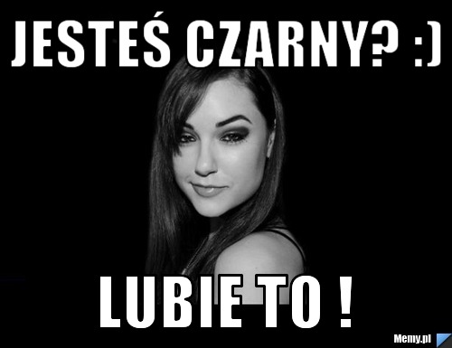 Jesteś czarny? :) lubie to !