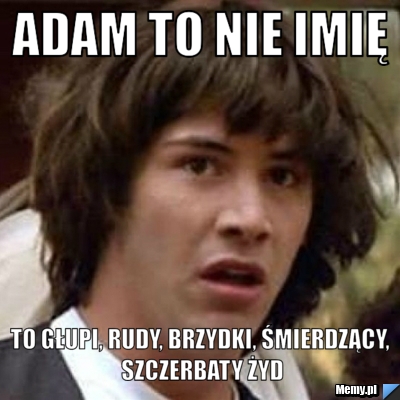Adam to nie imię to głupi, rudy, brzydki, śmierdzący, szczerbaty żyd