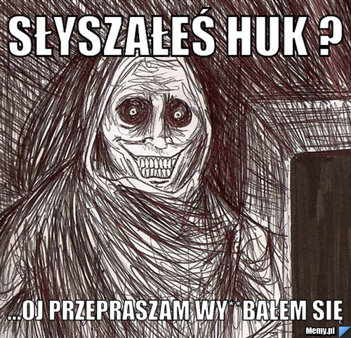 Słyszałeś huk ? ...Oj przepraszam wy**bałem się